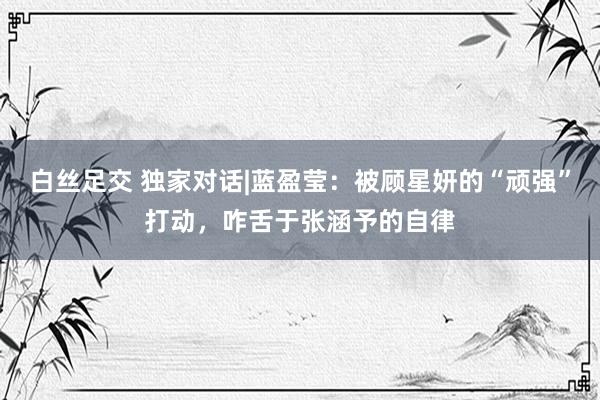 白丝足交 独家对话|蓝盈莹:被顾星妍的“顽强”打动,咋舌于张涵予的自律