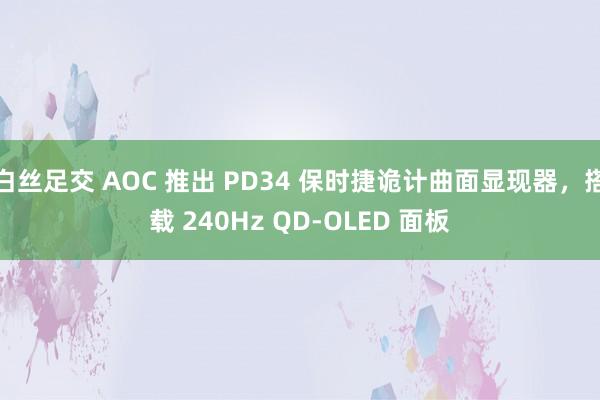 白丝足交 AOC 推出 PD34 保时捷诡计曲面显现器，搭载 240Hz QD-OLED 面板