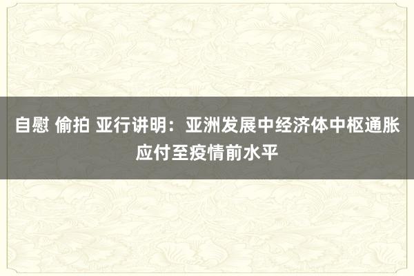 自慰 偷拍 亚行讲明：亚洲发展中经济体中枢通胀应付至疫情前水平
