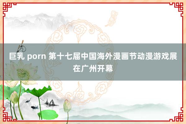 巨乳 porn 第十七届中国海外漫画节动漫游戏展在广州开幕