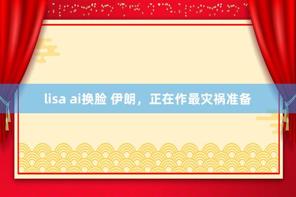 lisa ai换脸 伊朗，正在作最灾祸准备