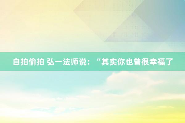 自拍偷拍 弘一法师说:“其实你也曾很幸福了