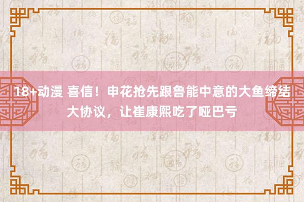18+动漫 喜信！申花抢先跟鲁能中意的大鱼缔结大协议，让崔康熙吃了哑巴亏