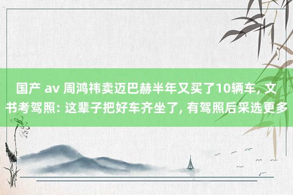 国产 av 周鸿祎卖迈巴赫半年又买了10辆车， 文书考驾照: 这辈子把好车齐坐了， 有驾照后采选更多