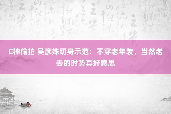 C神偷拍 吴彦姝切身示范：不穿老年装，当然老去的时势真好意思
