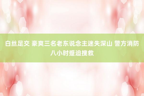 白丝足交 豪爽三名老东说念主迷失深山 警方消防八小时蹙迫搜救