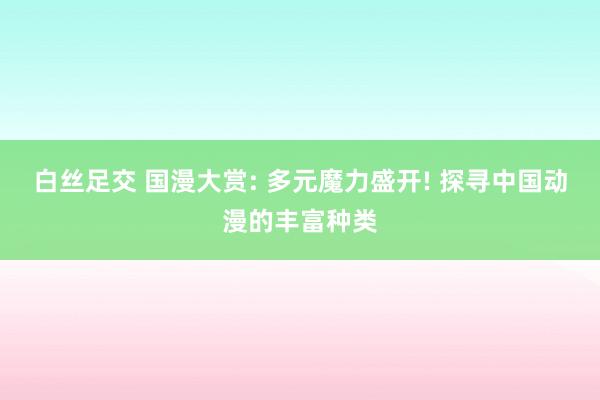 白丝足交 国漫大赏: 多元魔力盛开! 探寻中国动漫的丰富种类