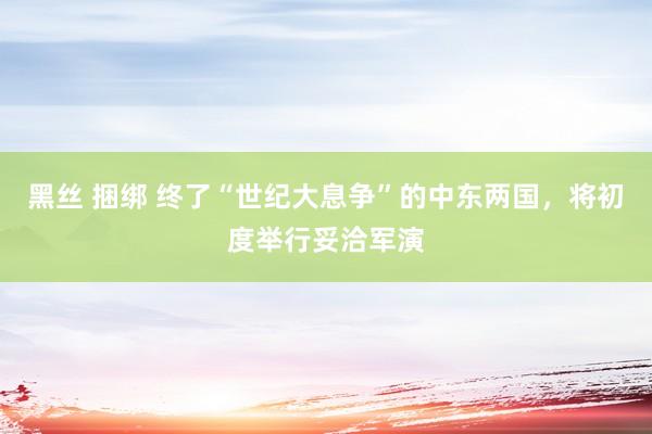 黑丝 捆绑 终了“世纪大息争”的中东两国，将初度举行妥洽军演