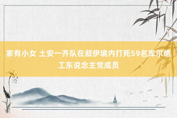 家有小女 土安一齐队在叙伊境内打死59名库尔德工东说念主党成员
