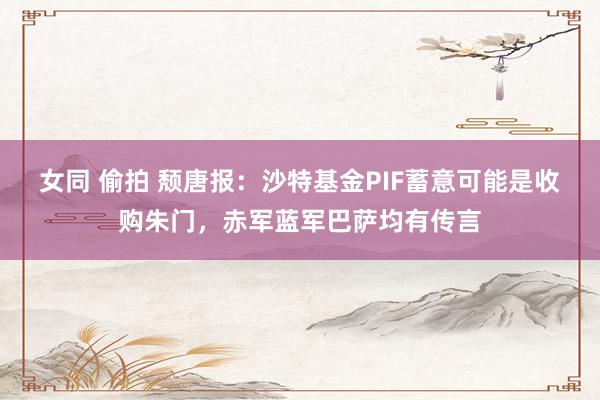 女同 偷拍 颓唐报：沙特基金PIF蓄意可能是收购朱门，赤军蓝军巴萨均有传言