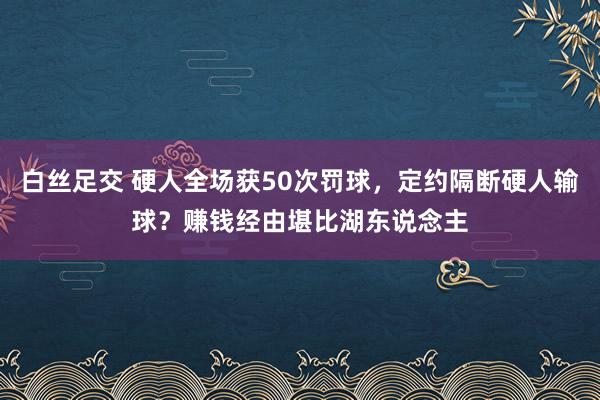 白丝足交 硬人全场获50次罚球，定约隔断硬人输球？赚钱经由堪比湖东说念主