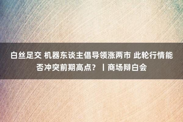 白丝足交 机器东谈主倡导领涨两市 此轮行情能否冲突前期高点?丨商场辩白会