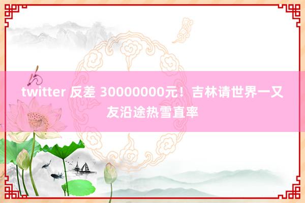 twitter 反差 30000000元！吉林请世界一又友沿途热雪直率