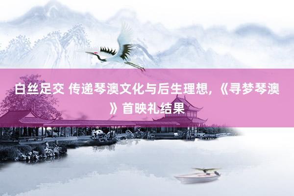 白丝足交 传递琴澳文化与后生理想， 《寻梦琴澳》首映礼结果