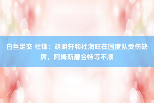 白丝足交 杜锋：胡明轩和杜润旺在国度队受伤缺席，阿姆斯磨合特等不顺