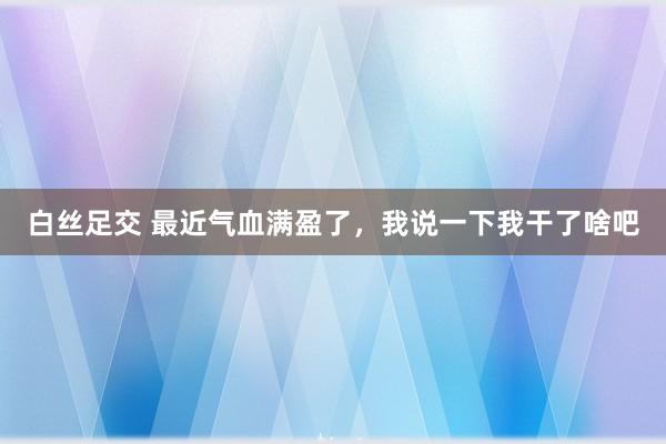 白丝足交 最近气血满盈了,我说一下我干了啥吧