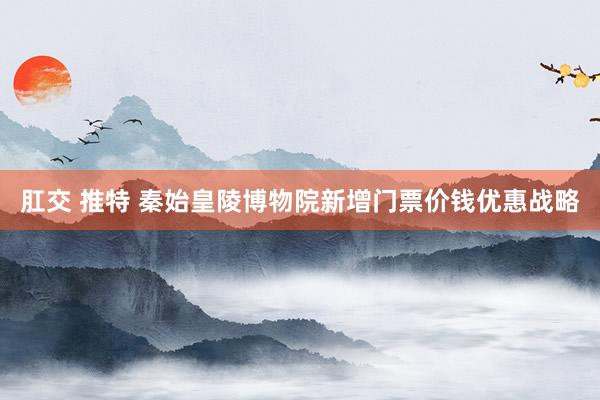 肛交 推特 秦始皇陵博物院新增门票价钱优惠战略