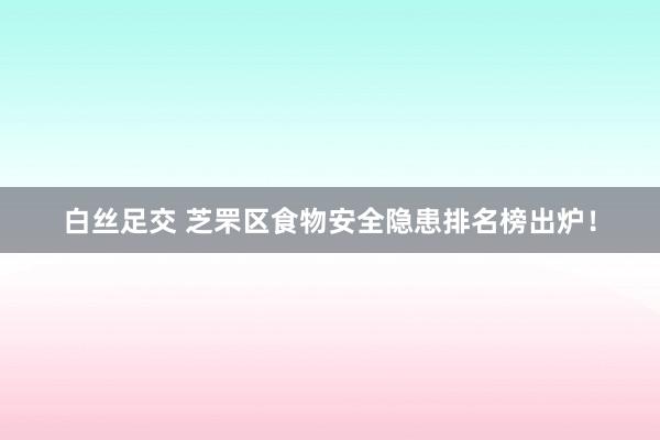 白丝足交 芝罘区食物安全隐患排名榜出炉！