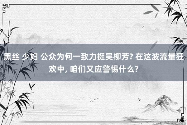黑丝 少妇 公众为何一致力挺吴柳芳? 在这波流量狂欢中， 咱们又应警惕什么?