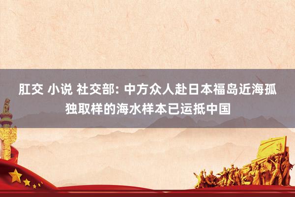 肛交 小说 社交部: 中方众人赴日本福岛近海孤独取样的海水样本已运抵中国