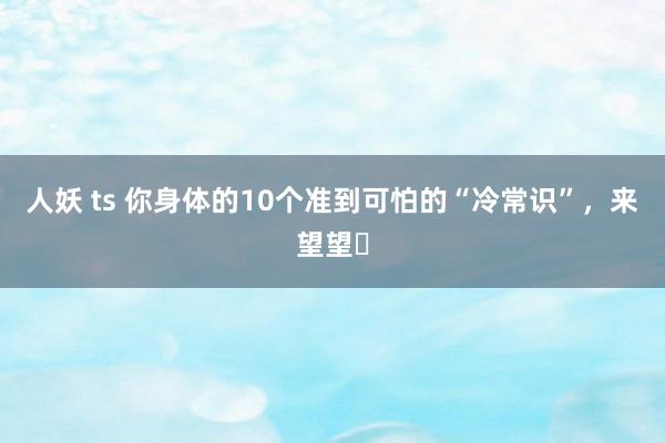 人妖 ts 你身体的10个准到可怕的“冷常识”,来望望