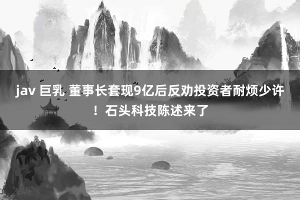 jav 巨乳 董事长套现9亿后反劝投资者耐烦少许！石头科技陈述来了