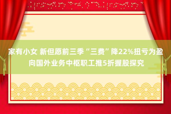 家有小女 新但愿前三季“三费”降22%扭亏为盈 向国外业务中枢职工推5折握股探究
