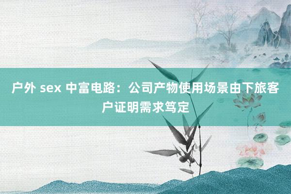 户外 sex 中富电路：公司产物使用场景由下旅客户证明需求笃定