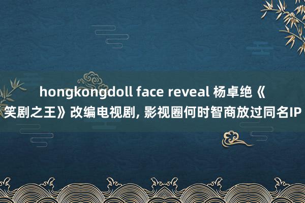 hongkongdoll face reveal 杨卓绝《笑剧之王》改编电视剧， 影视圈何时智商放过同名IP