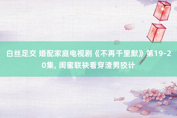 白丝足交 婚配家庭电视剧《不再千里默》第19-20集， 闺蜜联袂看穿渣男狡计