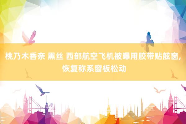 桃乃木香奈 黑丝 西部航空飞机被曝用胶带贴舷窗， 恢复称系窗板松动