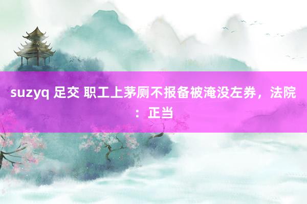suzyq 足交 职工上茅厕不报备被淹没左券，法院：正当