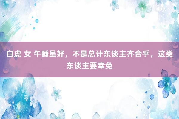 白虎 女 午睡虽好，不是总计东谈主齐合乎，这类东谈主要幸免