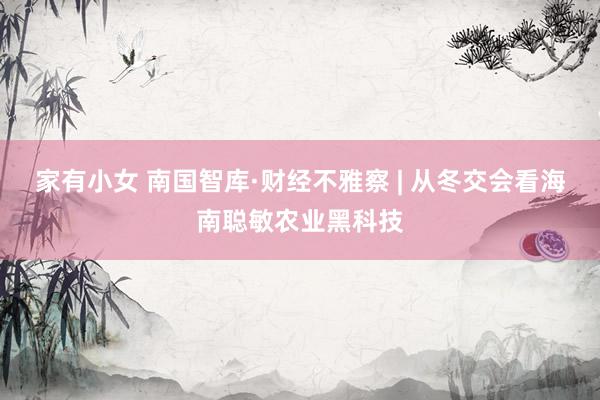 家有小女 南国智库·财经不雅察 | 从冬交会看海南聪敏农业黑科技
