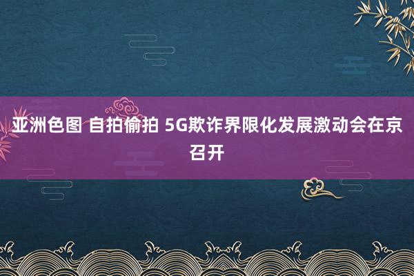 亚洲色图 自拍偷拍 5G欺诈界限化发展激动会在京召开