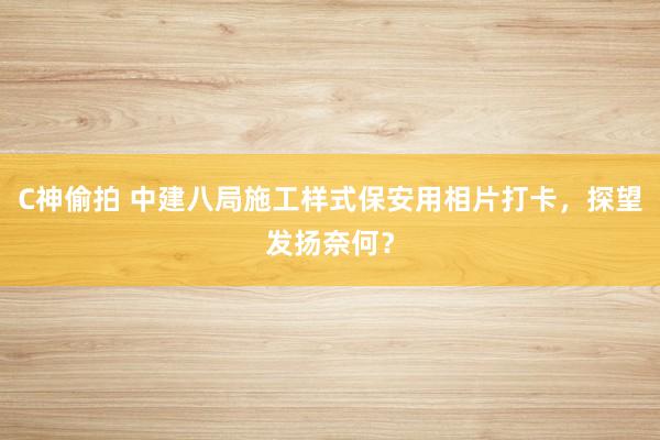 C神偷拍 中建八局施工样式保安用相片打卡，探望发扬奈何？