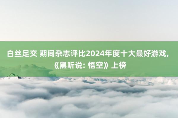 白丝足交 期间杂志评比2024年度十大最好游戏， 《黑听说: 悟空》上榜