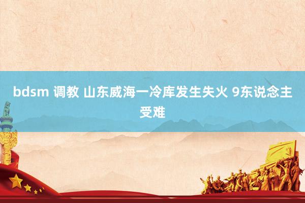 bdsm 调教 山东威海一冷库发生失火 9东说念主受难