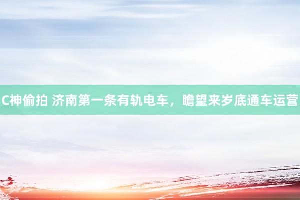 C神偷拍 济南第一条有轨电车，瞻望来岁底通车运营