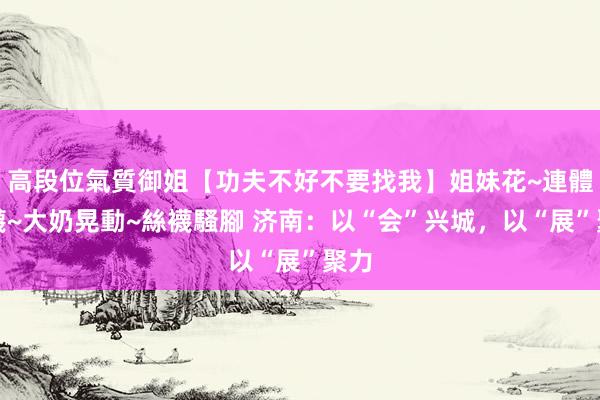 高段位氣質御姐【功夫不好不要找我】姐妹花~連體絲襪~大奶晃動~絲襪騷腳 济南：以“会”兴城，以“展”聚力