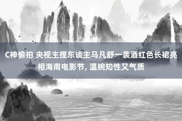 C神偷拍 央视主捏东谈主马凡舒一袭酒红色长裙亮相海南电影节， 温婉知性又气质