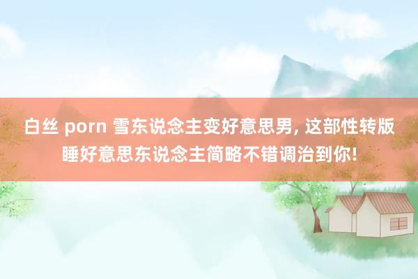 白丝 porn 雪东说念主变好意思男， 这部性转版睡好意思东说念主简略不错调治到你!