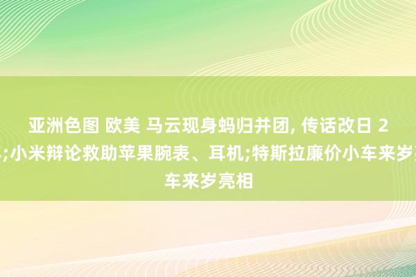 亚洲色图 欧美 马云现身蚂归并团， 传话改日 20 年;小米辩论救助苹果腕表、耳机;特斯拉廉价小车来岁亮相
