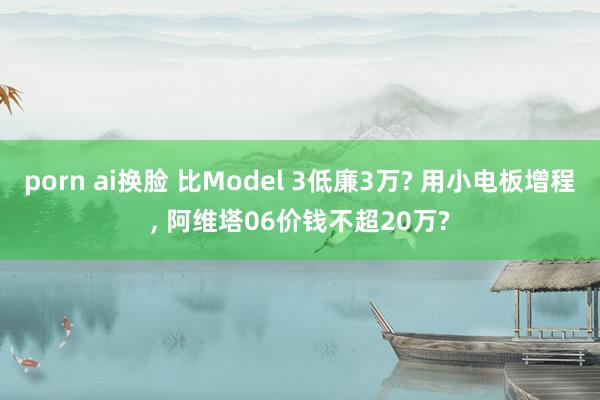 porn ai换脸 比Model 3低廉3万? 用小电板增程， 阿维塔06价钱不超20万?