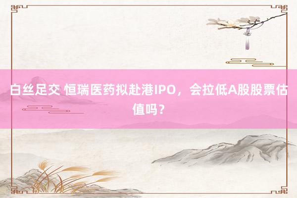 白丝足交 恒瑞医药拟赴港IPO，会拉低A股股票估值吗？