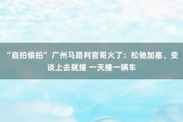 “自拍偷拍” 广州马路判官哥火了：松驰加塞、变谈上去就撞 一天撞一辆车