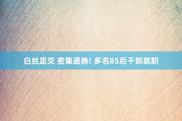 白丝足交 密集退换! 多名85后干部就职