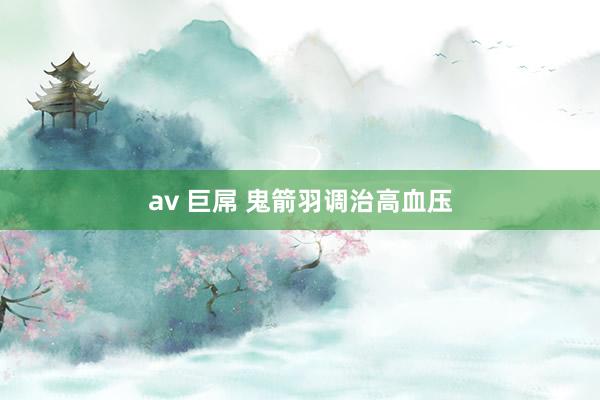 av 巨屌 鬼箭羽调治高血压