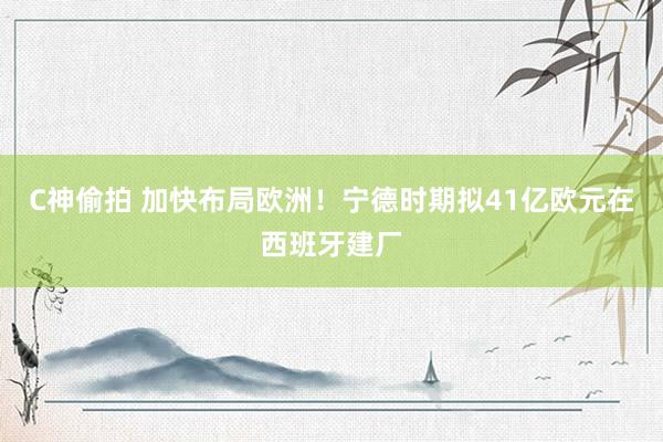 C神偷拍 加快布局欧洲！宁德时期拟41亿欧元在西班牙建厂