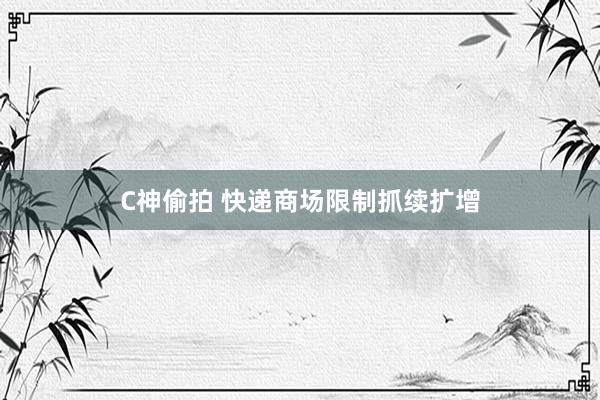 C神偷拍 快递商场限制抓续扩增